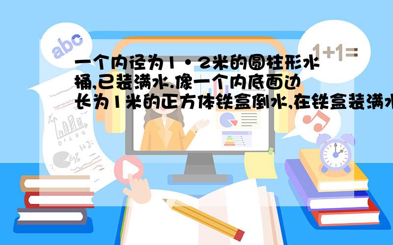 一个内径为1·2米的圆柱形水桶,已装满水.像一个内底面边长为1米的正方体铁盒倒水,在铁盒装满水时