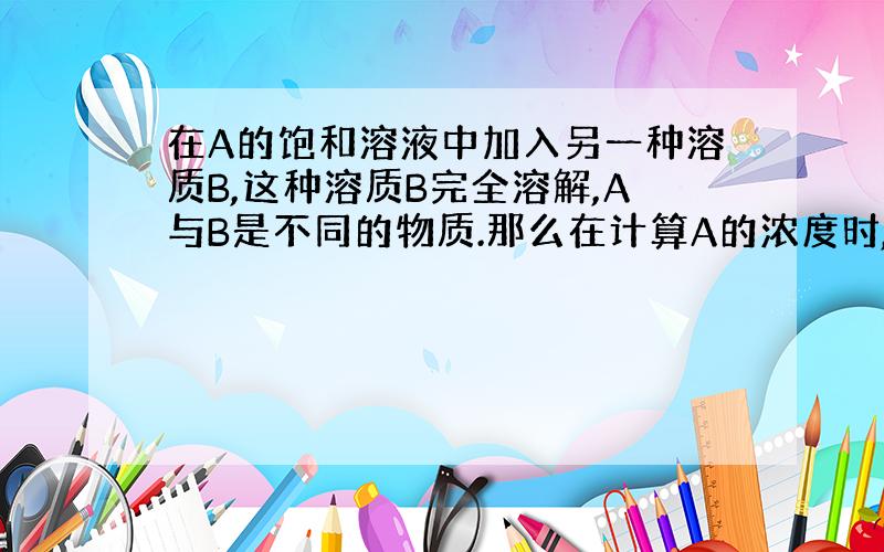 在A的饱和溶液中加入另一种溶质B,这种溶质B完全溶解,A与B是不同的物质.那么在计算A的浓度时,溶液的质量算不算后加入的