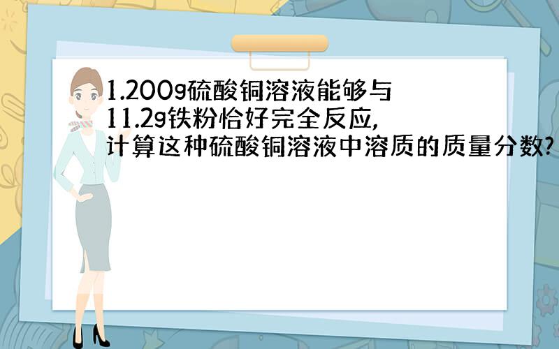 1.200g硫酸铜溶液能够与11.2g铁粉恰好完全反应,计算这种硫酸铜溶液中溶质的质量分数?（16%,求具体解答}