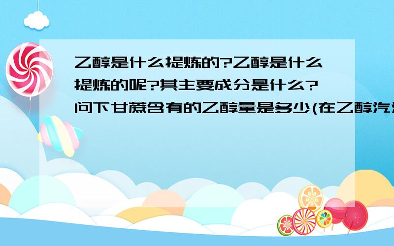 乙醇是什么提炼的?乙醇是什么提炼的呢?其主要成分是什么?问下甘蔗含有的乙醇量是多少(在乙醇汽油的占比量是多少?)