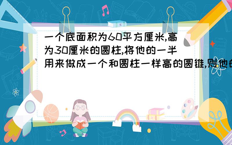 一个底面积为60平方厘米,高为30厘米的圆柱,将他的一半用来做成一个和圆柱一样高的圆锥,则他的地面积是多少?