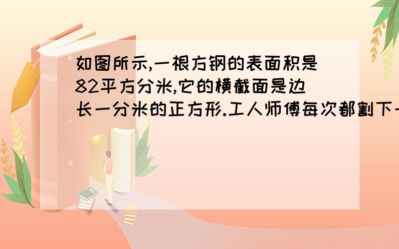 如图所示,一根方钢的表面积是82平方分米,它的横截面是边长一分米的正方形.工人师傅每次都割下一个棱长一