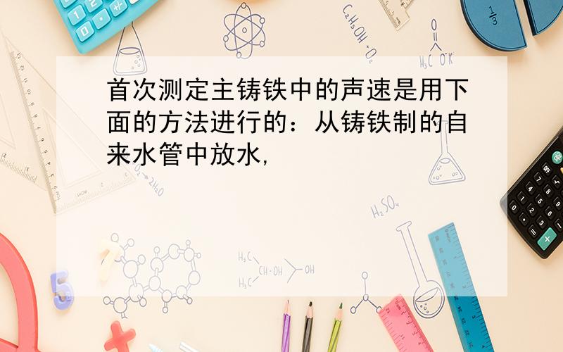 首次测定主铸铁中的声速是用下面的方法进行的：从铸铁制的自来水管中放水,