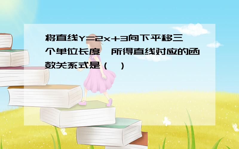 将直线Y=2x+3向下平移三个单位长度,所得直线对应的函数关系式是（ ）