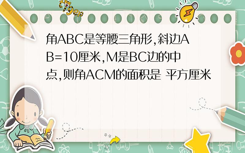 角ABC是等腰三角形,斜边AB=10厘米,M是BC边的中点,则角ACM的面积是 平方厘米