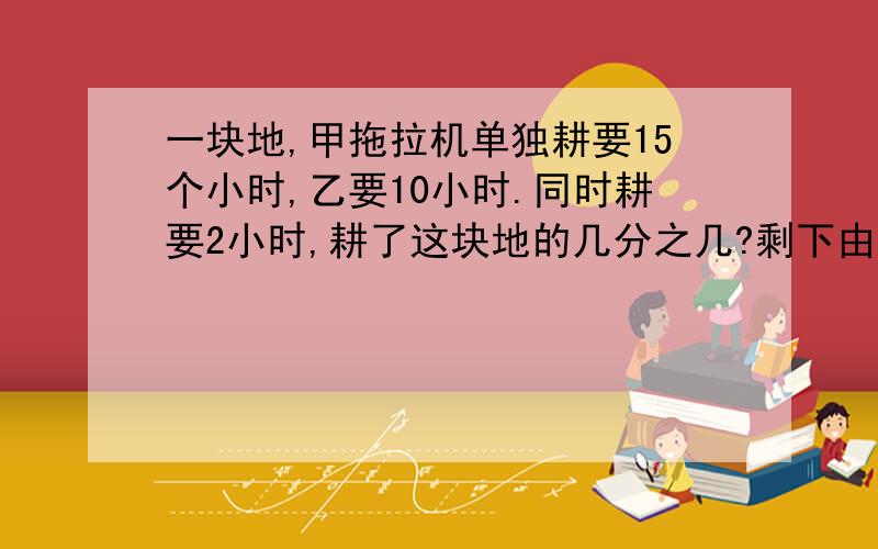 一块地,甲拖拉机单独耕要15个小时,乙要10小时.同时耕要2小时,耕了这块地的几分之几?剩下由甲耕,害要机小时?