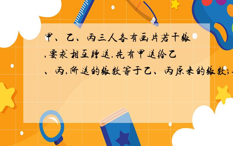 甲、乙、丙三人各有画片若干张,要求相互赠送.先有甲送给乙、丙,所送的张数等于乙、丙原来的张数；再由乙送