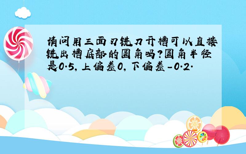 请问用三面刃铣刀开槽可以直接铣出槽底部的圆角吗?圆角半径是0.5,上偏差0,下偏差-0.2.