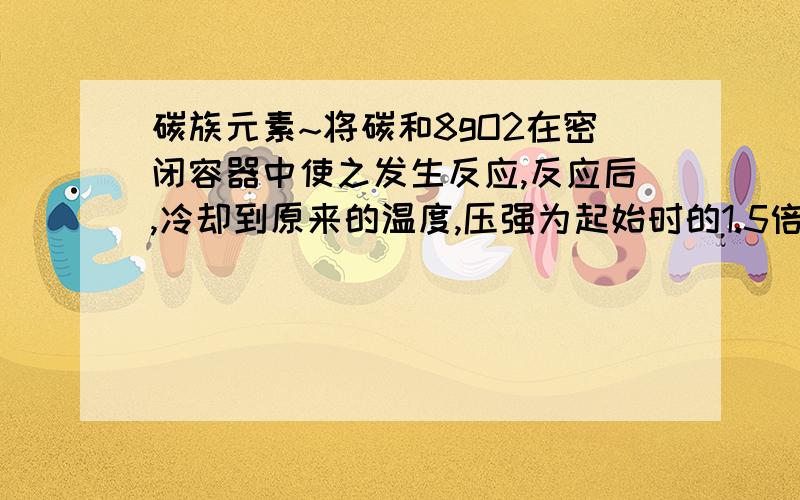 碳族元素~将碳和8gO2在密闭容器中使之发生反应,反应后,冷却到原来的温度,压强为起始时的1.5倍起反应结果是A.生成C