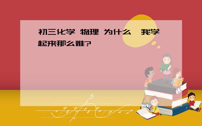 初三化学 物理 为什么、我学起来那么难?