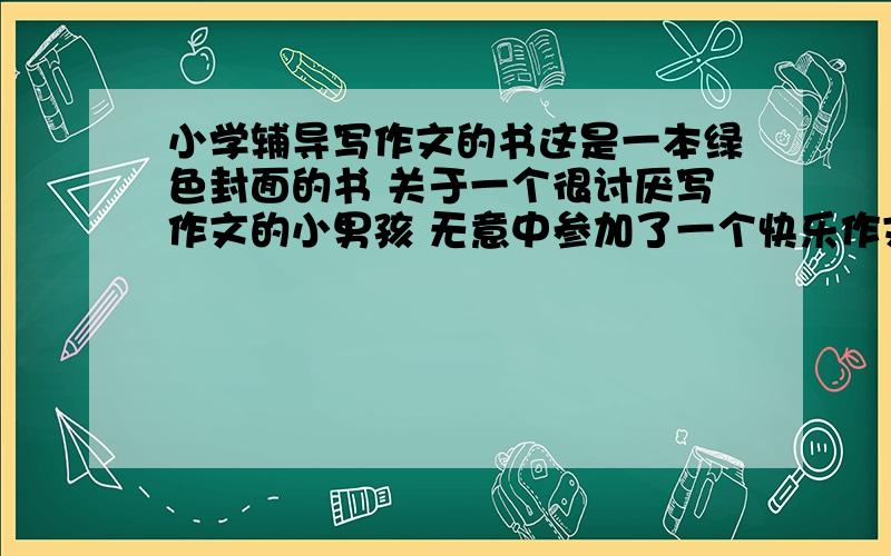 小学辅导写作文的书这是一本绿色封面的书 关于一个很讨厌写作文的小男孩 无意中参加了一个快乐作文班后慢慢喜欢上写作文的一本