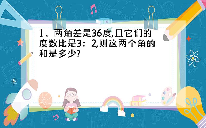 1、两角差是36度,且它们的度数比是3：2,则这两个角的和是多少?