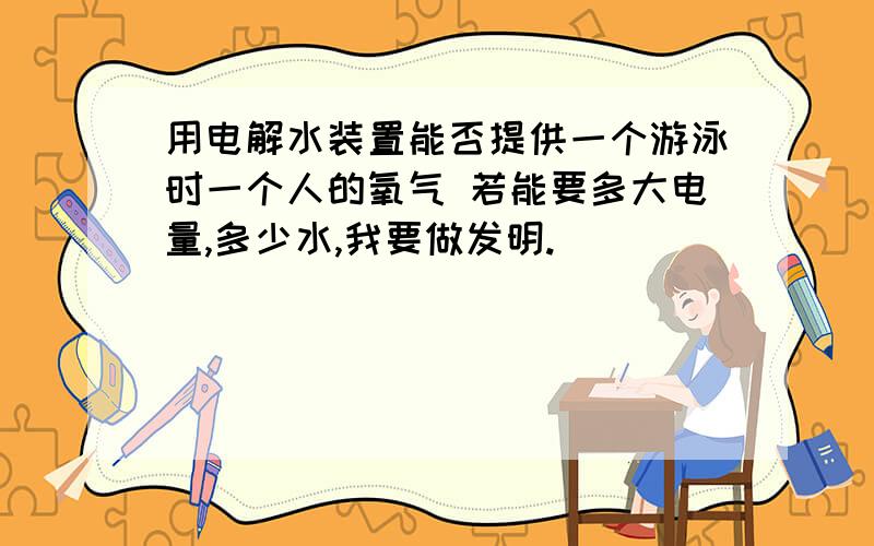 用电解水装置能否提供一个游泳时一个人的氧气 若能要多大电量,多少水,我要做发明.