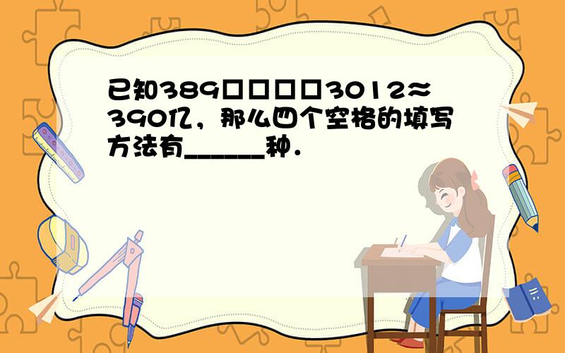 已知389□□□□3012≈390亿，那么四个空格的填写方法有______种．