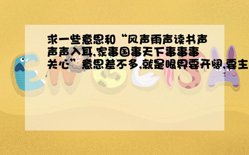 求一些意思和“风声雨声读书声声声入耳,家事国事天下事事事关心”意思差不多,就是眼界要开阔,要主动关心天下大势这些个意思的