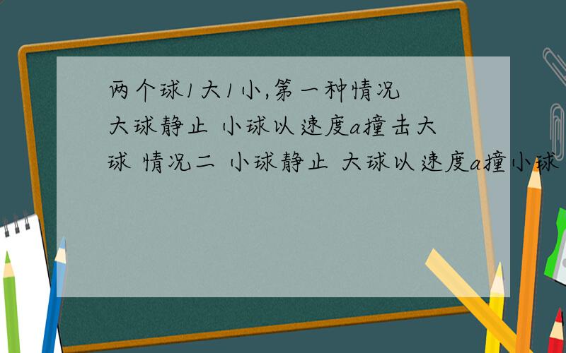 两个球1大1小,第一种情况 大球静止 小球以速度a撞击大球 情况二 小球静止 大球以速度a撞小球 问