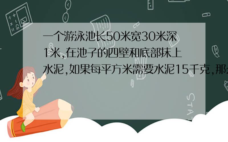 一个游泳池长50米宽30米深1米,在池子的四壁和底部抹上水泥,如果每平方米需要水泥15千克,那么一共需要多