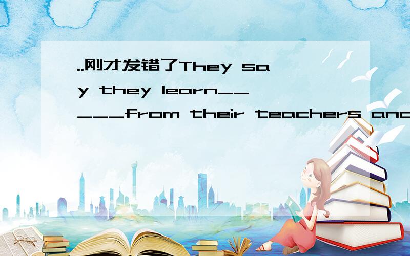 ..刚才发错了They say they learn_____from their teachers and class