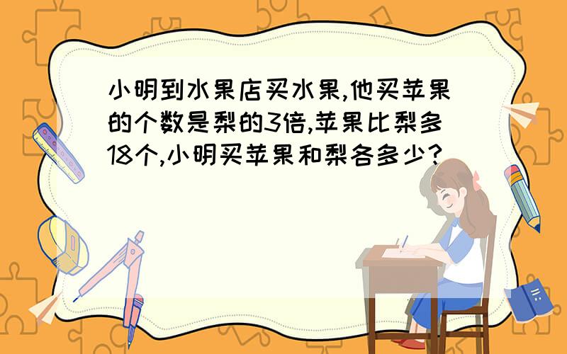 小明到水果店买水果,他买苹果的个数是梨的3倍,苹果比梨多18个,小明买苹果和梨各多少?