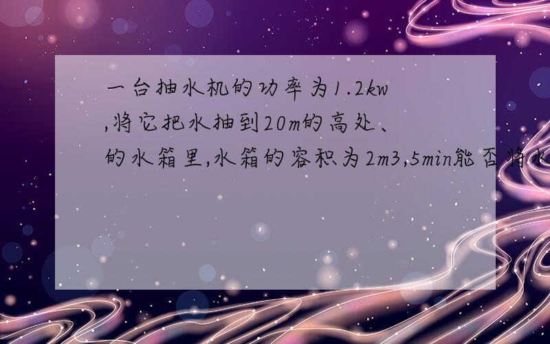 一台抽水机的功率为1.2kw,将它把水抽到20m的高处、的水箱里,水箱的容积为2m3,5min能否将水箱抽满g=10N/