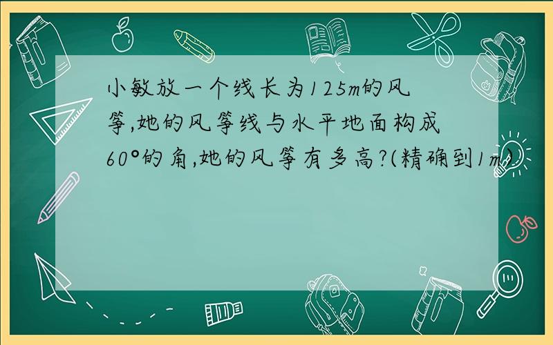 小敏放一个线长为125m的风筝,她的风筝线与水平地面构成60°的角,她的风筝有多高?(精确到1m）