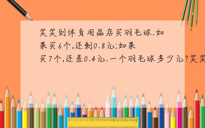 笑笑到体育用品店买羽毛球.如果买6个,还剩0.8元;如果买7个,还差0.4元.一个羽毛球多少元?笑笑带了多少元?