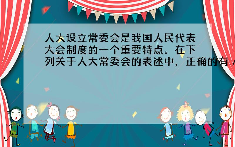 人大设立常委会是我国人民代表大会制度的一个重要特点。在下列关于人大常委会的表述中，正确的有 A．各级人大设立常委会，作为