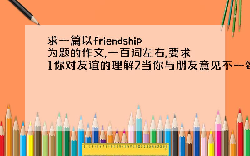 求一篇以friendship为题的作文,一百词左右,要求1你对友谊的理解2当你与朋友意见不一致是你是如何与朋友相处的3怎