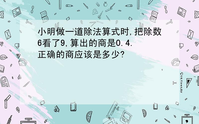 小明做一道除法算式时,把除数6看了9,算出的商是0.4.正确的商应该是多少?