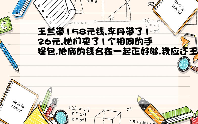 王兰带158元钱,李丹带了126元,她们买了1个相同的手提包.他俩的钱合在一起正好够.我应还王兰多少元?