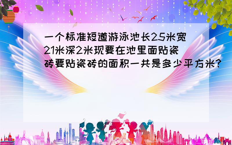 一个标准短道游泳池长25米宽21米深2米现要在池里面贴瓷砖要贴瓷砖的面积一共是多少平方米?