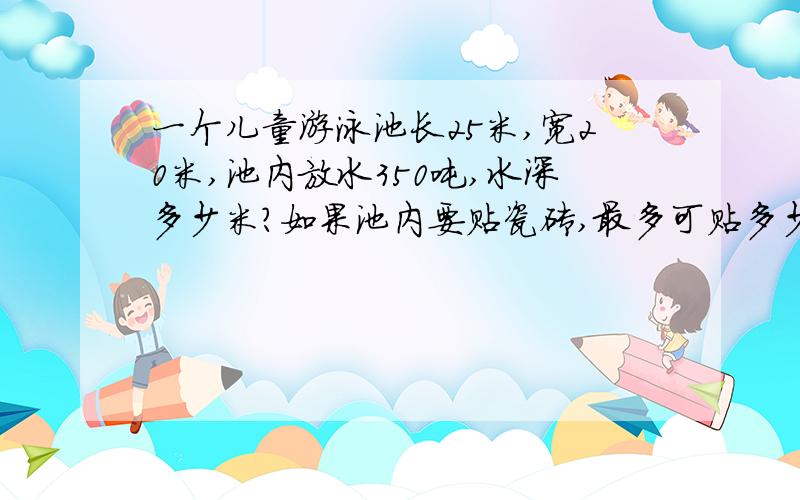 一个儿童游泳池长25米,宽20米,池内放水350吨,水深多少米?如果池内要贴瓷砖,最多可贴多少平方米瓷砖?(1立方米水重