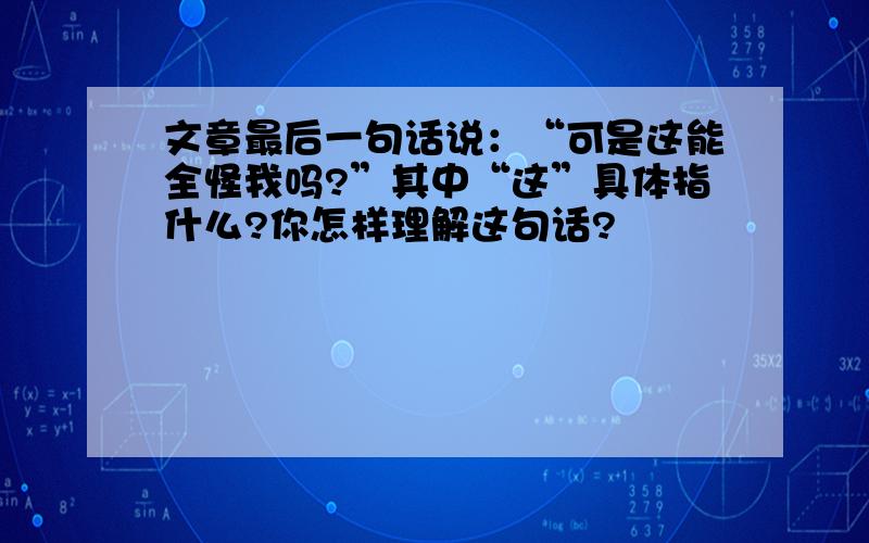 文章最后一句话说：“可是这能全怪我吗?”其中“这”具体指什么?你怎样理解这句话?