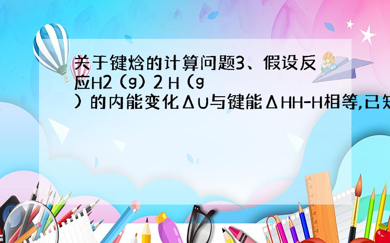 关于键焓的计算问题3、假设反应H2 (g) 2 H (g) 的内能变化ΔU与键能ΔHH-H相等,已知ΔHH-H为433.