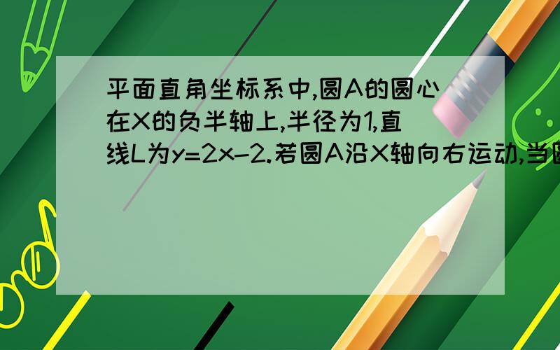 平面直角坐标系中,圆A的圆心在X的负半轴上,半径为1,直线L为y=2x-2.若圆A沿X轴向右运动,当圆A与L有公共点时,