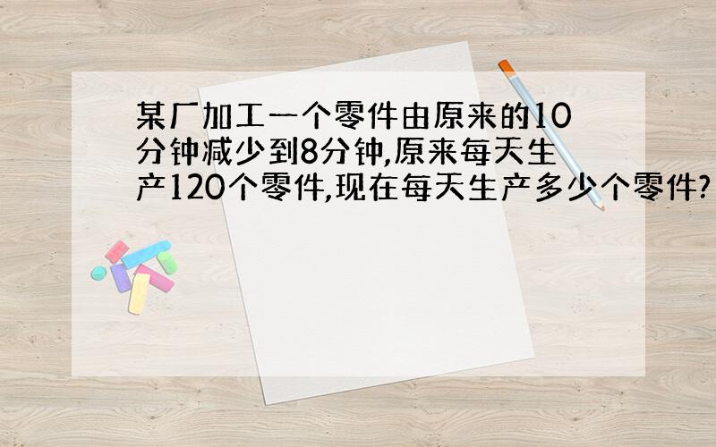 某厂加工一个零件由原来的10分钟减少到8分钟,原来每天生产120个零件,现在每天生产多少个零件?