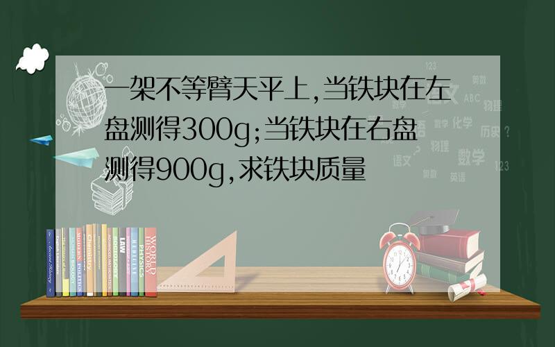 一架不等臂天平上,当铁块在左盘测得300g;当铁块在右盘测得900g,求铁块质量