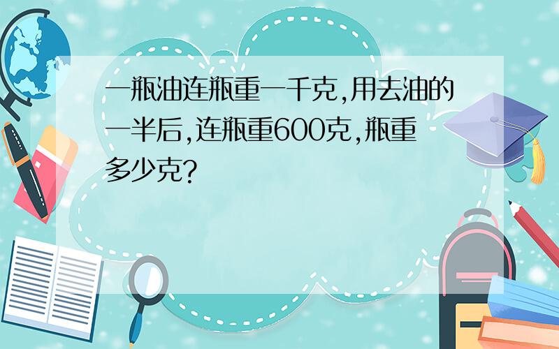 一瓶油连瓶重一千克,用去油的一半后,连瓶重600克,瓶重多少克?