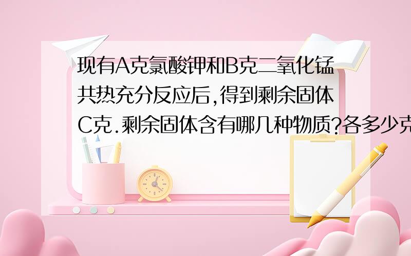 现有A克氯酸钾和B克二氧化锰共热充分反应后,得到剩余固体C克.剩余固体含有哪几种物质?各多少克?