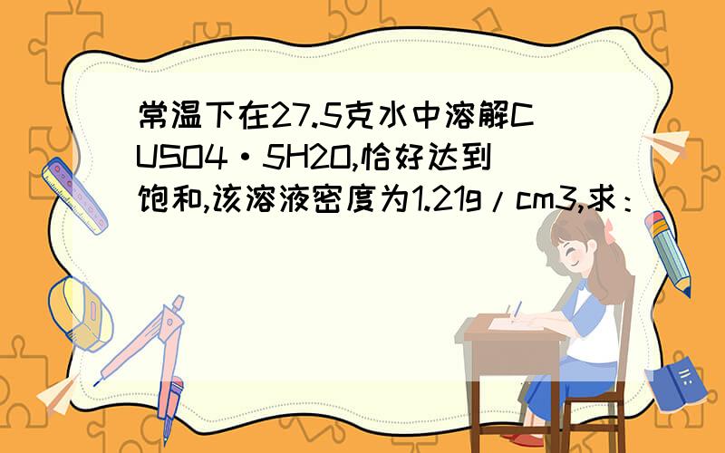 常温下在27.5克水中溶解CUSO4·5H2O,恰好达到饱和,该溶液密度为1.21g/cm3,求：