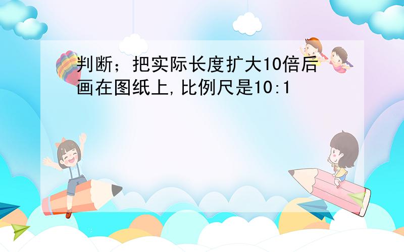 判断；把实际长度扩大10倍后画在图纸上,比例尺是10:1