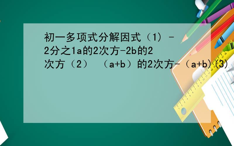 初一多项式分解因式（1) -2分之1a的2次方-2b的2次方（2） （a+b）的2次方-（a+b)(3) a的2次方（x