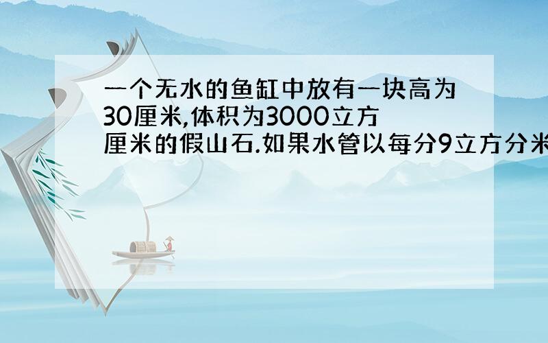 一个无水的鱼缸中放有一块高为30厘米,体积为3000立方厘米的假山石.如果水管以每分9立方分米的流量向