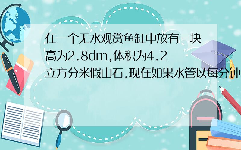 在一个无水观赏鱼缸中放有一块高为2.8dm,体积为4.2立方分米假山石.现在如果水管以每分钟8立方分米的流量向水缸里注水