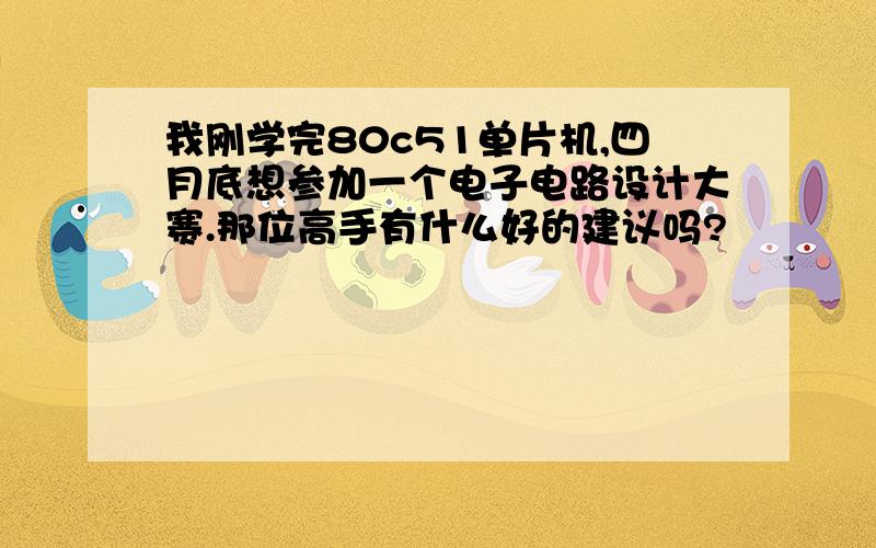 我刚学完80c51单片机,四月底想参加一个电子电路设计大赛.那位高手有什么好的建议吗?