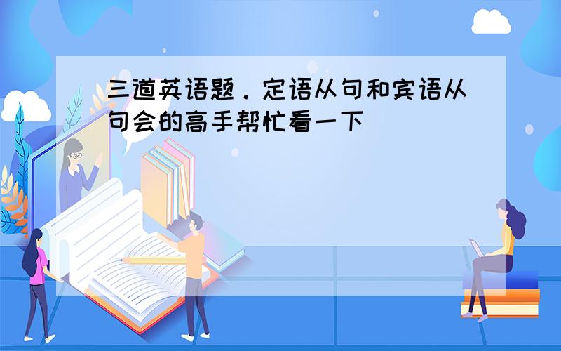 三道英语题。定语从句和宾语从句会的高手帮忙看一下