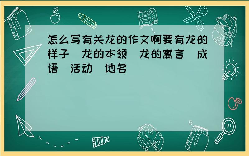 怎么写有关龙的作文啊要有龙的样子＼龙的本领＼龙的寓言＼成语＼活动＼地名