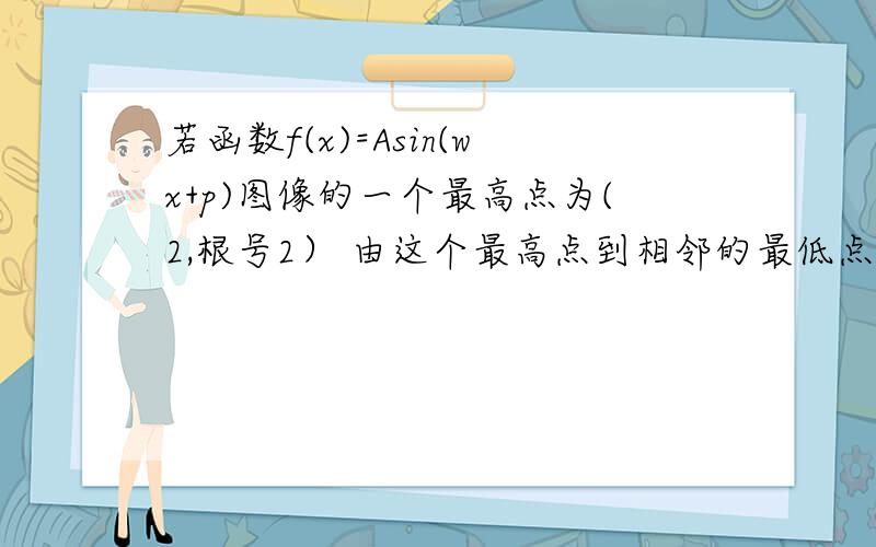 若函数f(x)=Asin(wx+p)图像的一个最高点为(2,根号2） 由这个最高点到相邻的最低点间