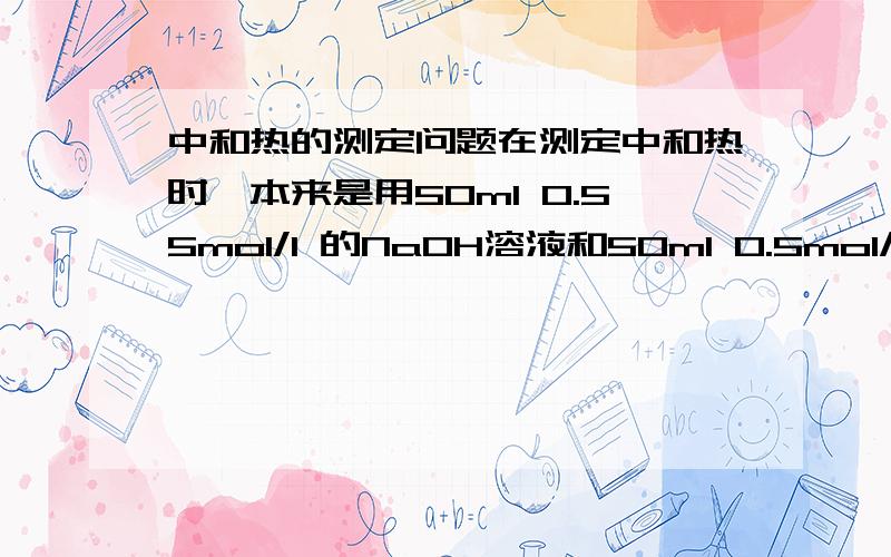 中和热的测定问题在测定中和热时,本来是用50ml 0.55mol/l 的NaOH溶液和50ml 0.5mol/l HCL