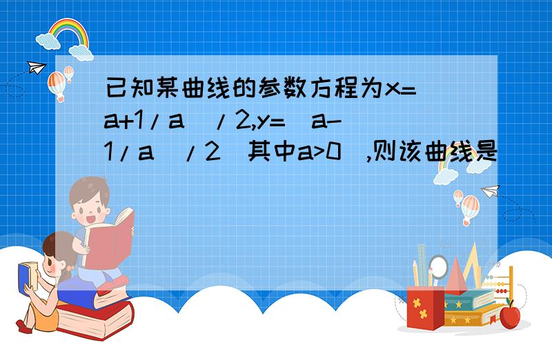 已知某曲线的参数方程为x=(a+1/a)/2,y=(a-1/a)/2（其中a>0）,则该曲线是